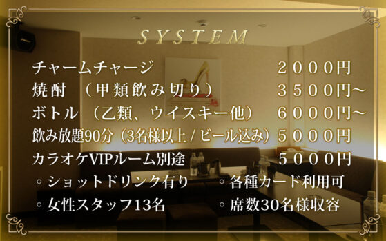 【システム】チャームチャージ2,000円。焼酎甲類の飲み切り3,500円～。ボトル（乙類、ウイスキー他）6,000円～。飲み放題90分（3名様以上・ビール込み）5,000円。カラオケVIPルーム別途5,000円。ショットドリンク有り。
各種カード利用可能。女性スタッフ13名。客席30名様収容。